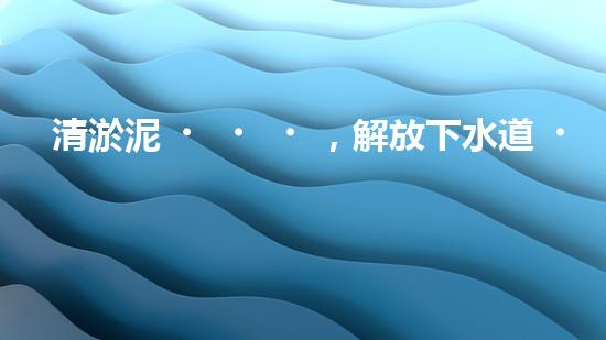 清淤泥，解放下水道！連云港管道疏通，重現(xiàn)暢通生活！